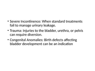 • Severe Incontinence: When standard treatments
fail to manage urinary leakage.
• Trauma: Injuries to the bladder, urethra, or pelvis
can require diversion.
• Congenital Anomalies: Birth defects affecting
bladder development can be an indication
 