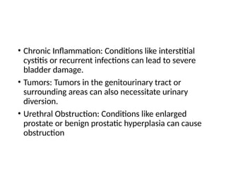 • Chronic Inflammation: Conditions like interstitial
cystitis or recurrent infections can lead to severe
bladder damage.
• Tumors: Tumors in the genitourinary tract or
surrounding areas can also necessitate urinary
diversion.
• Urethral Obstruction: Conditions like enlarged
prostate or benign prostatic hyperplasia can cause
obstruction
 