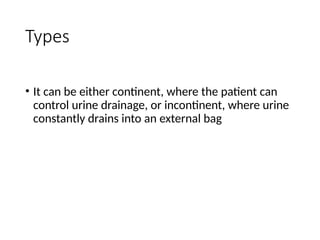 Types
• It can be either continent, where the patient can
control urine drainage, or incontinent, where urine
constantly drains into an external bag
 