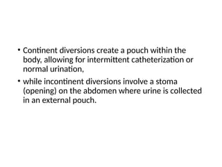 • Continent diversions create a pouch within the
body, allowing for intermittent catheterization or
normal urination,
• while incontinent diversions involve a stoma
(opening) on the abdomen where urine is collected
in an external pouch.
 