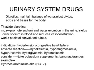 URINARY SYSTEM DRUGS
Diuretics: maintain balance of water,electrolytes,
acids and bases for the body
Thiazide diuretics:
moa---promote sodium and water excretion in the urine, yields
lower sodium in blood and reduces vasoconstriction.
works at distal convoluted tubule.
indications: hypertension/congestive heart failure
adverse reaction------hypokalemia, hypomagmesiumia,
hyperuricemia, hyperglycemia, hypercalcemia
consider-----take potassium supplements, bananas/oranges
example-Hydrochlorothiazide aka (HCTZ)

 