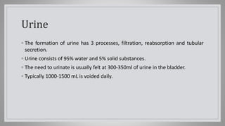 Urine
◦ The formation of urine has 3 processes, filtration, reabsorption and tubular
secretion.
◦ Urine consists of 95% water and 5% solid substances.
◦ The need to urinate is usually felt at 300-350ml of urine in the bladder.
◦ Typically 1000-1500 mL is voided daily.
 