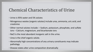 Chemical Characteristics of Urine
◦ Urine is 95% water and 5% solutes
◦ Nitrogenous wastes (organic solutes) include urea, ammonia, uric acid, and
creatinine
◦ Other normal solutes include: – Sodium, potassium, phosphate, and sulfate
ions – Calcium, magnesium, and bicarbonate ions
◦ NaCl is the most abundant inorganic salt in the urine.
◦ Urea is the chief organic solute.
◦ Abnormally high concentrations of any urinary constituents may indicate
pathology
◦ Disease states alter urine composition dramatically
 