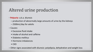 Altered urine production
◦ Polyuria- a.k.a. diuresis
– production of abnormally large amounts of urine by the kidneys
– 2500mL/day for adults
– Causes:
• Excessive fluid intake
• Intake of alcohol and caffeine
• Diabetes mellitus
• Hormone imbalances
• CKD
– Other signs associated with diuresis: polydipsia, dehydration and weight loss
 