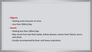 ◦ Oliguria
- Voiding scant amounts of urine
- Less than 500mL/day
◦ Anuria
- Voiding less than 100mL/day
- May result from low fluid intake, kidney disease, severe heart failure, burns
and shock
- Usually accompanied by fever and heavy respiration
 