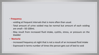 ◦ Frequency
- voiding at frequent intervals that is more often than usual.
- Total amount of urine voided may be normal but amount of each voiding
are small---50-100mL
- May result from increased fluid intake, cystitis, stress, or pressure on the
bladder
◦ Nocturia
- increased frequency at night that is not a result of an increased fluid intake
- Expressed in terms number of times the person gets out of bed to void
 