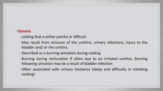 ◦ Dysuria
- voiding that is either painful or difficult
- May result from stricture of the urethra, urinary infections, injury to the
bladder and/ or the urethra.
- Described as a burning sensation during voiding
- Burning during micturation if often due to an irritated urethra. Burning
following urination may be a result of bladder infection
- Often associated with urinary hesitancy (delay and difficulty in initiating
voiding)
 