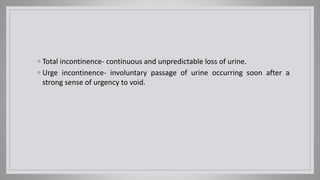 ◦ Total incontinence- continuous and unpredictable loss of urine.
◦ Urge incontinence- involuntary passage of urine occurring soon after a
strong sense of urgency to void.
 