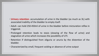◦ Urinary retention- accumulation of urine in the bladder (as much as 3L) with
associated inability of the bladder to empty itself.
◦ Adult- can hold 250-450ml of urine in the bladder before micturation reflex in
triggered.
◦ Prolonged retention leads to stasis (slowing of the flow of urine) and
stagnation of urine which increases the possibility of UTI.
◦ Retention if distinguished from oliguria or anuria by the distention of the
bladder.
◦ Characterized by small, frequent voiding or absence of urine output
 