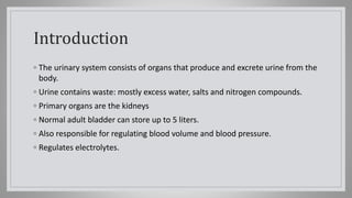 Introduction
◦ The urinary system consists of organs that produce and excrete urine from the
body.
◦ Urine contains waste: mostly excess water, salts and nitrogen compounds.
◦ Primary organs are the kidneys
◦ Normal adult bladder can store up to 5 liters.
◦ Also responsible for regulating blood volume and blood pressure.
◦ Regulates electrolytes.
 