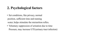 2. Psychological factors
• Set conditions, like privacy, normal
position, sufficient time and running
water, helps stimulate the micturition reflex.
• Voluntary suppression of urination due to time
Pressure, may increase UTI.(urinary tract infection)
 