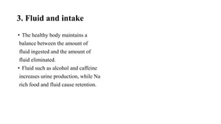 3. Fluid and intake
• The healthy body maintains a
balance between the amount of
fluid ingested and the amount of
fluid eliminated.
• Fluid such as alcohol and caffeine
increases urine production, while Na
rich food and fluid cause retention.
 