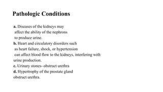 Pathologic Conditions
a. Diseases of the kidneys may
affect the ability of the nephrons
to produce urine.
b. Heart and circulatory disorders such
as heart failure, shock, or hypertension
can affect blood flow to the kidneys, interfering with
urine production.
c. Urinary stones- obstruct urethra
d. Hypertrophy of the prostate gland
obstruct urethra.
 
