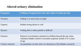Altered urinary elimination
Frequency Voiding at frequent intervals, more than 4-6 times per day
Nocturia Voiding 2 or more times at night
Urgency Sudden strong desire to void
Dysuria Voiding that is either painful or difficult
Enuresis Enuresis is involuntary urination in children beyond the age when
voluntary bladder control is normally acquired, usually 4 or 5 years
of age
Urinary retention Accumulation of urine and over distention of the bladder caused by
 