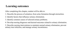 Learning outcomes
After completing this chapter, student will be able to:
1. Describe the process of urination, from urine formation through micturition.
2. Identify factors that influence urinary elimination.
3. Identify common causes of selected urinary problems.
4. Develop nursing diagnoses and desired outcomes related to urinary elimination.
5. Describe nursing interventions to maintain normal urinary elimination, prevent
urinary tract infection, and manage urinary incontinence.
 