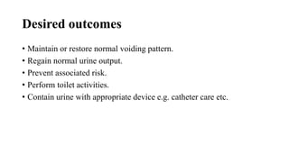 Desired outcomes
• Maintain or restore normal voiding pattern.
• Regain normal urine output.
• Prevent associated risk.
• Perform toilet activities.
• Contain urine with appropriate device e.g. catheter care etc.
 