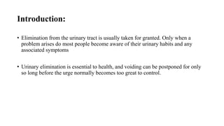 Introduction:
• Elimination from the urinary tract is usually taken for granted. Only when a
problem arises do most people become aware of their urinary habits and any
associated symptoms
• Urinary elimination is essential to health, and voiding can be postponed for only
so long before the urge normally becomes too great to control.
 