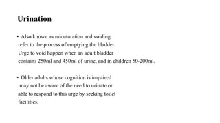 Urination
• Also known as micuturation and voiding
refer to the process of emptying the bladder.
Urge to void happen when an adult bladder
contains 250ml and 450ml of urine, and in children 50-200ml.
• Older adults whose cognition is impaired
may not be aware of the need to urinate or
able to respond to this urge by seeking toilet
facilities.
 