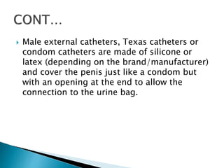  Male external catheters, Texas catheters or
condom catheters are made of silicone or
latex (depending on the brand/manufacturer)
and cover the penis just like a condom but
with an opening at the end to allow the
connection to the urine bag.
 