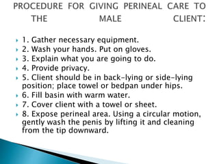  1. Gather necessary equipment.
 2. Wash your hands. Put on gloves.
 3. Explain what you are going to do.
 4. Provide privacy.
 5. Client should be in back-lying or side-lying
position; place towel or bedpan under hips.
 6. Fill basin with warm water.
 7. Cover client with a towel or sheet.
 8. Expose perineal area. Using a circular motion,
gently wash the penis by lifting it and cleaning
from the tip downward.
 