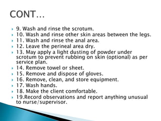  9. Wash and rinse the scrotum.
 10. Wash and rinse other skin areas between the legs.
 11. Wash and rinse the anal area.
 12. Leave the perineal area dry.
 13. May apply a light dusting of powder under
scrotum to prevent rubbing on skin (optional) as per
service plan.
 14. Remove towel or sheet.
 15. Remove and dispose of gloves.
 16. Remove, clean, and store equipment.
 17. Wash hands.
 18. Make the client comfortable.
 19.Record observations and report anything unusual
to nurse/supervisor.
 