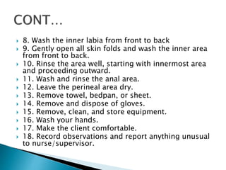  8. Wash the inner labia from front to back
 9. Gently open all skin folds and wash the inner area
from front to back.
 10. Rinse the area well, starting with innermost area
and proceeding outward.
 11. Wash and rinse the anal area.
 12. Leave the perineal area dry.
 13. Remove towel, bedpan, or sheet.
 14. Remove and dispose of gloves.
 15. Remove, clean, and store equipment.
 16. Wash your hands.
 17. Make the client comfortable.
 18. Record observations and report anything unusual
to nurse/supervisor.
 