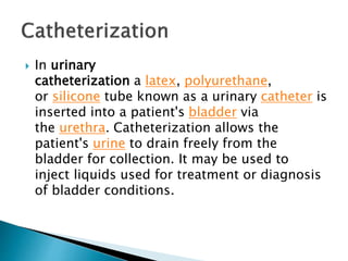  In urinary
catheterization a latex, polyurethane,
or silicone tube known as a urinary catheter is
inserted into a patient's bladder via
the urethra. Catheterization allows the
patient's urine to drain freely from the
bladder for collection. It may be used to
inject liquids used for treatment or diagnosis
of bladder conditions.
 