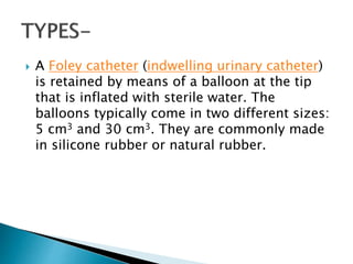  A Foley catheter (indwelling urinary catheter)
is retained by means of a balloon at the tip
that is inflated with sterile water. The
balloons typically come in two different sizes:
5 cm3 and 30 cm3. They are commonly made
in silicone rubber or natural rubber.
 