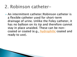  An intermittent catheter/Robinson catheter is
a flexible catheter used for short-term
drainage of urine. Unlike the Foley catheter, it
has no balloon on its tip and therefore cannot
stay in place unaided. These can be non-
coated or coated (e.g., hydrophilic coated and
ready to use).
 