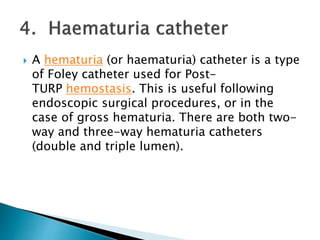 A hematuria (or haematuria) catheter is a type
of Foley catheter used for Post-
TURP hemostasis. This is useful following
endoscopic surgical procedures, or in the
case of gross hematuria. There are both two-
way and three-way hematuria catheters
(double and triple lumen).
 