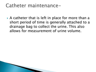 A catheter that is left in place for more than a
short period of time is generally attached to a
drainage bag to collect the urine. This also
allows for measurement of urine volume.
 