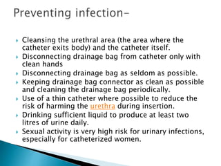  Cleansing the urethral area (the area where the
catheter exits body) and the catheter itself.
 Disconnecting drainage bag from catheter only with
clean hands
 Disconnecting drainage bag as seldom as possible.
 Keeping drainage bag connector as clean as possible
and cleaning the drainage bag periodically.
 Use of a thin catheter where possible to reduce the
risk of harming the urethra during insertion.
 Drinking sufficient liquid to produce at least two
litres of urine daily.
 Sexual activity is very high risk for urinary infections,
especially for catheterized women.
 