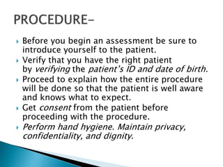  Before you begin an assessment be sure to
introduce yourself to the patient.
 Verify that you have the right patient
by verifying the patient’s ID and date of birth.
 Proceed to explain how the entire procedure
will be done so that the patient is well aware
and knows what to expect.
 Get consent from the patient before
proceeding with the procedure.
 Perform hand hygiene. Maintain privacy,
confidentiality, and dignity.
 