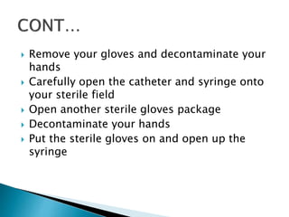  Remove your gloves and decontaminate your
hands
 Carefully open the catheter and syringe onto
your sterile field
 Open another sterile gloves package
 Decontaminate your hands
 Put the sterile gloves on and open up the
syringe
 