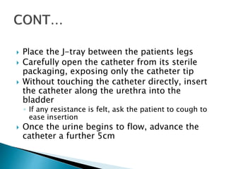  Place the J-tray between the patients legs
 Carefully open the catheter from its sterile
packaging, exposing only the catheter tip
 Without touching the catheter directly, insert
the catheter along the urethra into the
bladder
◦ If any resistance is felt, ask the patient to cough to
ease insertion
 Once the urine begins to flow, advance the
catheter a further 5cm
 