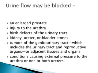  an enlarged prostate
 injury to the urethra
 birth defects of the urinary tract
 kidney, ureter, or bladder stones
 tumors of the genitourinary tract—which
includes the urinary tract and reproductive
organs—or adjacent tissues and organs
 conditions causing external pressure to the
urethra or one or both ureters.
 