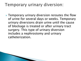 Temporary urinary diversion reroutes the flow
of urine for several days or weeks. Temporary
urinary diversions drain urine until the cause
of blockage is treated or after urinary tract
surgery. This type of urinary diversion
includes a nephrostomy and urinary
catheterization.
 