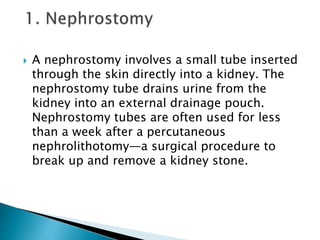  A nephrostomy involves a small tube inserted
through the skin directly into a kidney. The
nephrostomy tube drains urine from the
kidney into an external drainage pouch.
Nephrostomy tubes are often used for less
than a week after a percutaneous
nephrolithotomy—a surgical procedure to
break up and remove a kidney stone.
 