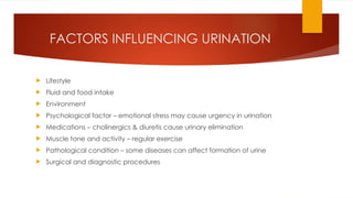 FACTORS INFLUENCING URINATION
 Lifestyle
 Fluid and food intake
 Environment
 Psychological factor – emotional stress may cause urgency in urination
 Medications – cholinergics & diuretis cause urinary elimination
 Muscle tone and activity – regular exercise
 Pathological condition – some diseases can affect formation of urine
 Surgical and diagnostic procedures
 