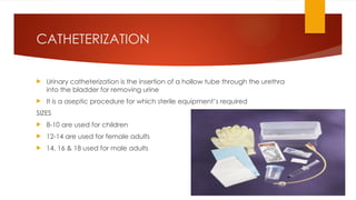 CATHETERIZATION
 Urinary catheterization is the insertion of a hollow tube through the urethra
into the bladder for removing urine
 It is a aseptic procedure for which sterile equipment’s required
SIZES
 8-10 are used for children
 12-14 are used for female adults
 14, 16 & 18 used for male adults
 