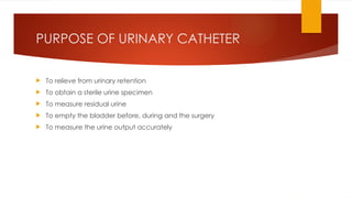 PURPOSE OF URINARY CATHETER
 To relieve from urinary retention
 To obtain a sterile urine specimen
 To measure residual urine
 To empty the bladder before, during and the surgery
 To measure the urine output accurately
 