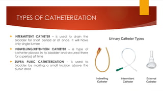 TYPES OF CATHETERIZATION
 INTERMITTENT CATHETER – is used to drain the
bladder for short period or at once. It will have
only single lumen
 INDWELLING/RETENTION CATHETER – a type of
catheter placed in to bladder and secured there
for a period of time
 SUPRA PUBIC CATHETERIZATION – is used to
bladder by making a small incision above the
pubic area
 