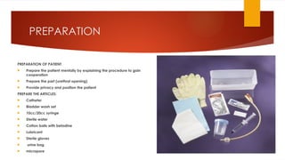 PREPARATION
PREPARATION OF PATIENT
 Prepare the patient mentally by explaining the procedure to gain
cooperation
 Prepare the part (urethral opening)
 Provide privacy and position the patient
PREPARE THE ARTICLES:
 Catheter
 Bladder wash set
 10cc/20cc syringe
 Sterile water
 Cotton balls with betadine
 Lubricant
 Sterile gloves
 urine bag
 micropore
 
