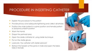 PROCEDURE IN INSERTING CATHETER
 Explain the procedure to the patient
 Provide privacy and adequate lightening and collect all articles
 Position the male patient in supine position and female patient
in dorsal recumbent position
 Wash the hands
 Drape the perineal area
 Open the sterile catheter kit, using sterile technique
 Put on the sterile gloves
 Lubricate the catheter with sterile lubricant
 Retract the foreskin of the penis in male and open the labia
folds in female
 