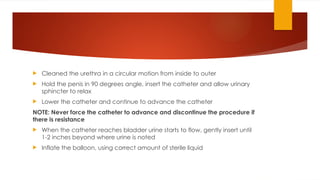  Cleaned the urethra in a circular motion from inside to outer
 Hold the penis in 90 degrees angle, insert the catheter and allow urinary
sphincter to relax
 Lower the catheter and continue to advance the catheter
NOTE: Never force the catheter to advance and discontinue the procedure if
there is resistance
 When the catheter reaches bladder urine starts to flow, gently insert until
1-2 inches beyond where urine is noted
 Inflate the balloon, using correct amount of sterile liquid
 
