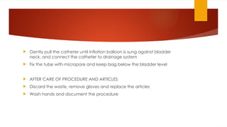  Gently pull the catheter until inflation balloon is sung against bladder
neck, and connect the catheter to drainage system
 Fix the tube with micropore and keep bag below the bladder level
 AFTER CARE OF PROCEDURE AND ARTICLES
 Discard the waste, remove gloves and replace the articles
 Wash hands and document the procedure
 