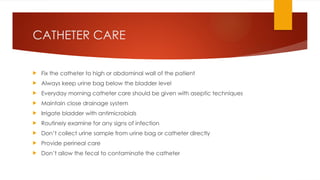 CATHETER CARE
 Fix the catheter to high or abdominal wall of the patient
 Always keep urine bag below the bladder level
 Everyday morning catheter care should be given with aseptic techniques
 Maintain close drainage system
 Irrigate bladder with antimicrobials
 Routinely examine for any signs of infection
 Don’t collect urine sample from urine bag or catheter directly
 Provide perineal care
 Don’t allow the fecal to contaminate the catheter
 
