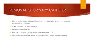 REMOVAL OF URINARY CATHETER
 Once patient got relieved from the condition physician can plan to
remove the catheter
 Take a sterile 10/20cc syringe
 Deflate the catheter
 Pull the catheter gently until catheter come out
 Discard the catheter, wash hands and document the procedure
 