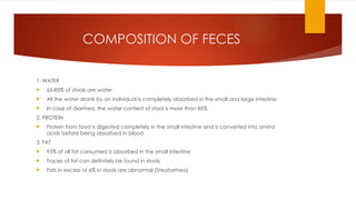 COMPOSITION OF FECES
1. WATER
 65-85% of stools are water
 All the water drank by an individual is completely absorbed in the small and large intestine
 In case of diarrhea, the water content of stool is more than 85%
2. PROTEIN
 Protein from food is digested completely in the small intestine and is converted into amino
acids before being absorbed in blood
3. FAT
 95% of all fat consumed is absorbed in the small intestine
 Traces of fat can definitely be found in stools
 Fats in excess of 6% in stools are abnormal (Steatorrhea)
 