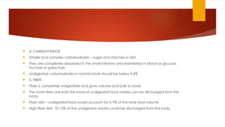  4. CARBOHYDRATE
 Simple and complex carbohydrates – sugar and starches in diet
 They are completely absorbed in the small intestine and assimilated in blood as glucose,
fructose or galactose
 Undigested carbohydrates in normal stools should be below 0.5%
 5. FIBER
 Fiber is completely indigestible and gives volume and bulk to stools
 The more fiber one eats the more of undigested food wastes can be discharged from the
body
 Fiber diet – undigested food would account for 5-7% of the total stool volume
 High fiber diet, 10-15% of the undigested wastes could be discharged from the body
 